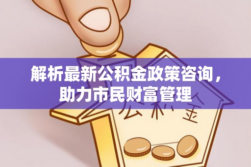 西乡塘解析最新公积金政策咨询，助力市民财富管理