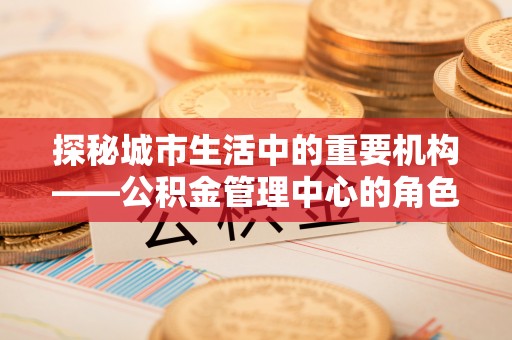 西乡塘探秘城市生活中的重要机构——公积金管理中心的角色与意义