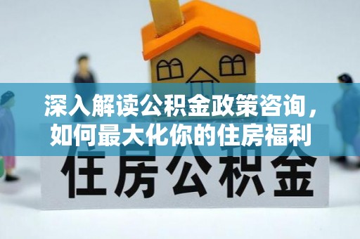 西乡塘深入解读公积金政策咨询，如何最大化你的住房福利