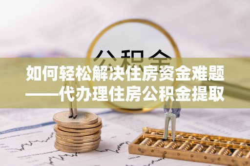 西乡塘如何轻松解决住房资金难题——代办理住房公积金提取服务详解