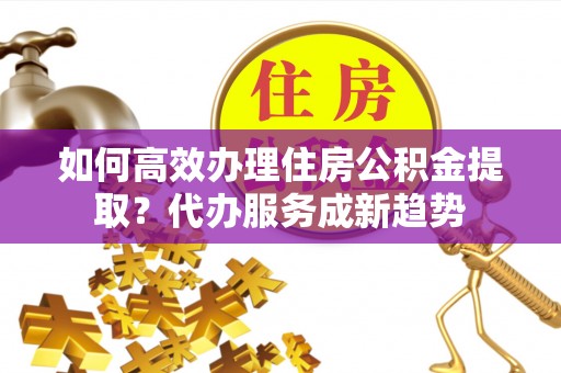西乡塘如何高效办理住房公积金提取？代办服务成新趋势