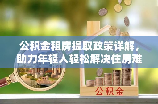 西乡塘公积金租房提取政策详解，助力年轻人轻松解决住房难题