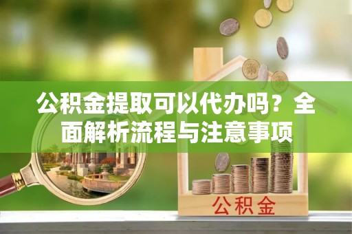 西乡塘公积金提取可以代办吗？全面解析流程与注意事项