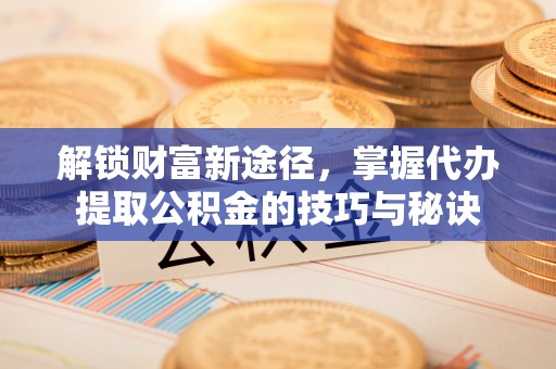西乡塘解锁财富新途径，掌握代办提取公积金的技巧与秘诀