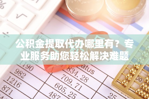 西乡塘公积金提取代办哪里有？专业服务助您轻松解决难题