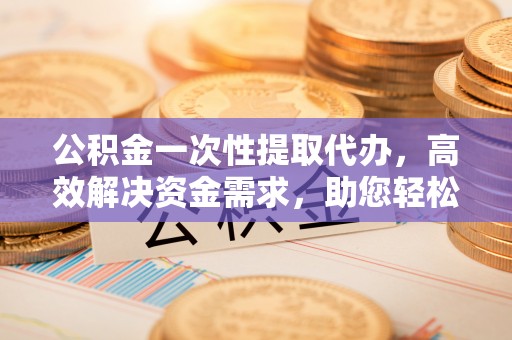 西乡塘公积金一次性提取代办，高效解决资金需求，助您轻松应对生活难题