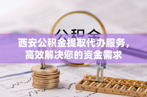 西乡塘西安公积金提取代办服务，高效解决您的资金需求