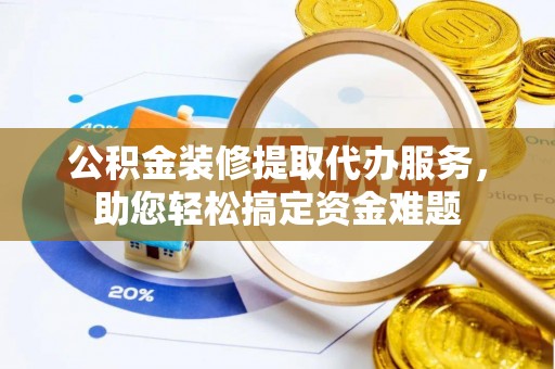 西乡塘公积金装修提取代办服务，助您轻松搞定资金难题