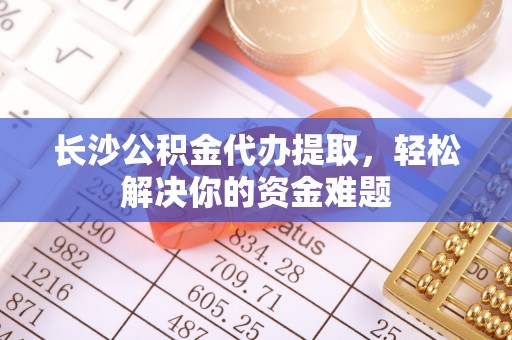 西乡塘长沙公积金代办提取，轻松解决你的资金难题