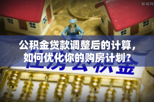 西乡塘公积金贷款调整后的计算，如何优化你的购房计划？