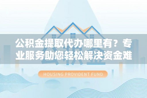 西乡塘公积金提取代办哪里有？专业服务助您轻松解决资金难题