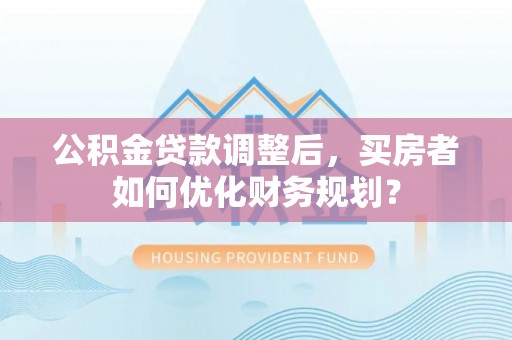 西乡塘公积金贷款调整后，买房者如何优化财务规划？