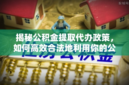 西乡塘揭秘公积金提取代办政策，如何高效合法地利用你的公积金