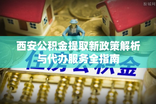 西乡塘西安公积金提取新政策解析与代办服务全指南