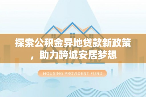 西乡塘探索公积金异地贷款新政策，助力跨城安居梦想