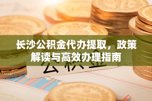 西乡塘长沙公积金代办提取，政策解读与高效办理指南