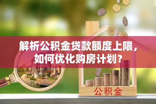 西乡塘解析公积金贷款额度上限，如何优化购房计划？