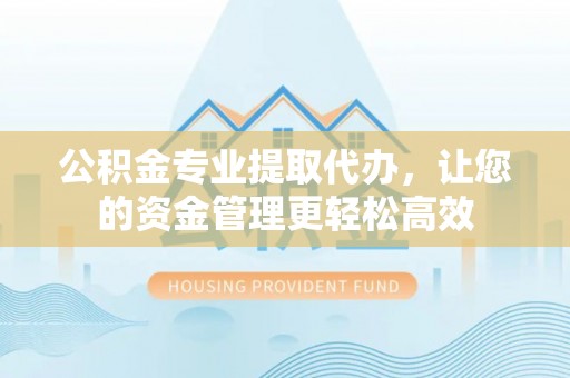 西乡塘公积金专业提取代办，让您的资金管理更轻松高效
