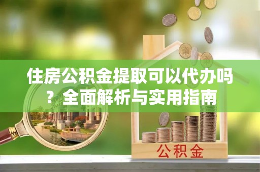 西乡塘住房公积金提取可以代办吗？全面解析与实用指南