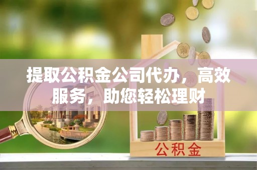 西乡塘提取公积金公司代办，高效服务，助您轻松理财