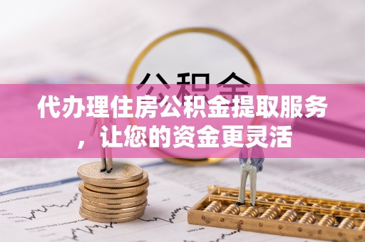 西乡塘代办理住房公积金提取服务，让您的资金更灵活