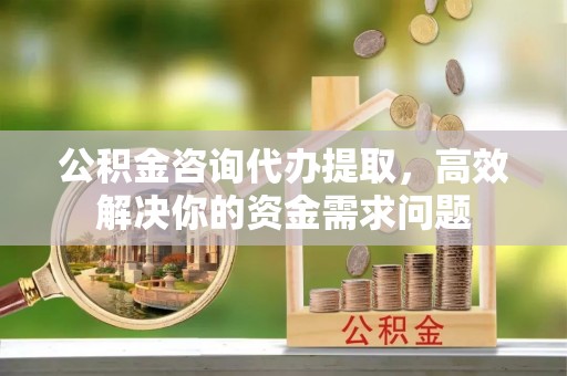 西乡塘公积金咨询代办提取，高效解决你的资金需求问题