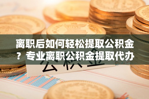 西乡塘离职后如何轻松提取公积金？专业离职公积金提取代办服务指南