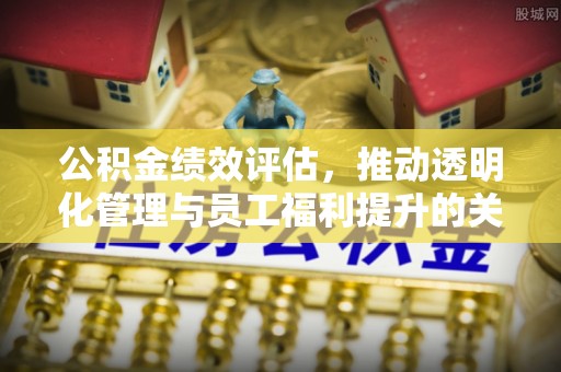 西乡塘公积金绩效评估，推动透明化管理与员工福利提升的关键