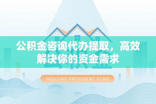 西乡塘公积金咨询代办提取，高效解决你的资金需求
