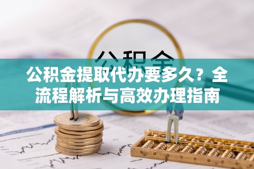西乡塘公积金提取代办要多久？全流程解析与高效办理指南