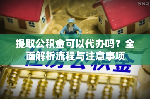 西乡塘提取公积金可以代办吗？全面解析流程与注意事项