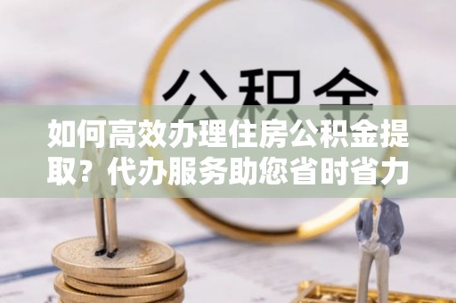 西乡塘如何高效办理住房公积金提取？代办服务助您省时省力
