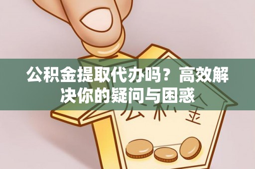 西乡塘公积金提取代办吗？高效解决你的疑问与困惑