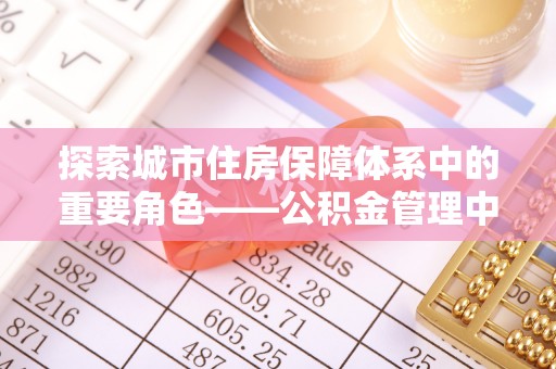 西乡塘探索城市住房保障体系中的重要角色——公积金管理中心