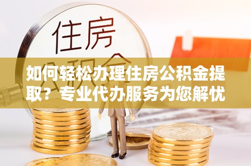 西乡塘如何轻松办理住房公积金提取？专业代办服务为您解忧