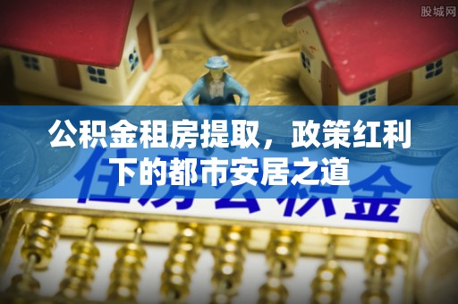 西乡塘公积金租房提取，政策红利下的都市安居之道