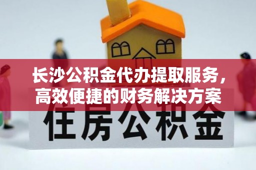 西乡塘长沙公积金代办提取服务，高效便捷的财务解决方案
