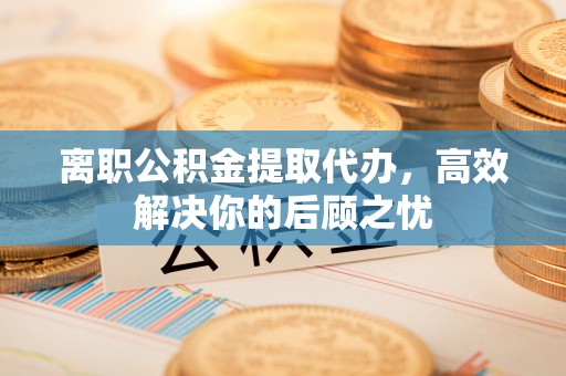 西乡塘离职公积金提取代办，高效解决你的后顾之忧