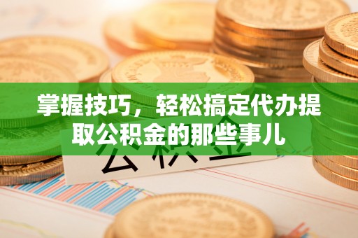 西乡塘掌握技巧，轻松搞定代办提取公积金的那些事儿