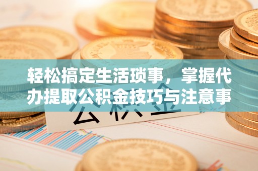 西乡塘轻松搞定生活琐事，掌握代办提取公积金技巧与注意事项