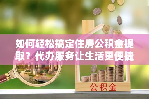 西乡塘如何轻松搞定住房公积金提取？代办服务让生活更便捷