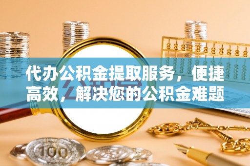 西乡塘代办公积金提取服务，便捷高效，解决您的公积金难题