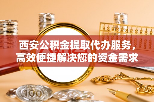 西乡塘西安公积金提取代办服务，高效便捷解决您的资金需求