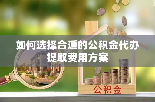 西乡塘如何选择合适的公积金代办提取费用方案