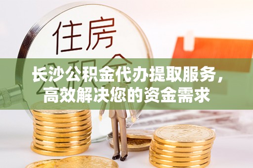 西乡塘长沙公积金代办提取服务，高效解决您的资金需求