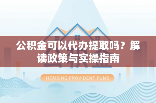 西乡塘公积金可以代办提取吗？解读政策与实操指南