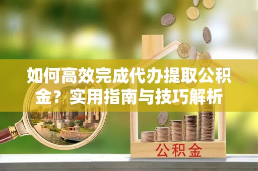 西乡塘如何高效完成代办提取公积金？实用指南与技巧解析