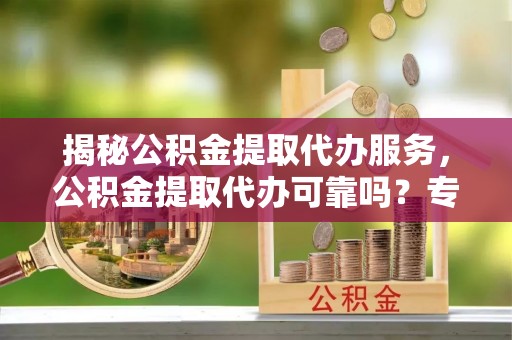 西乡塘揭秘公积金提取代办服务，公积金提取代办可靠吗？专业解析与实用指南