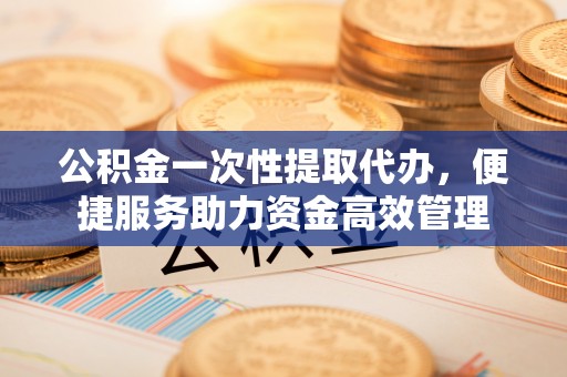 西乡塘公积金一次性提取代办，便捷服务助力资金高效管理