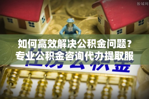 西乡塘如何高效解决公积金问题？专业公积金咨询代办提取服务来帮你